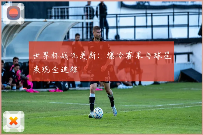 世界杯战况更新：爆冷赛果与球星表现全追踪
