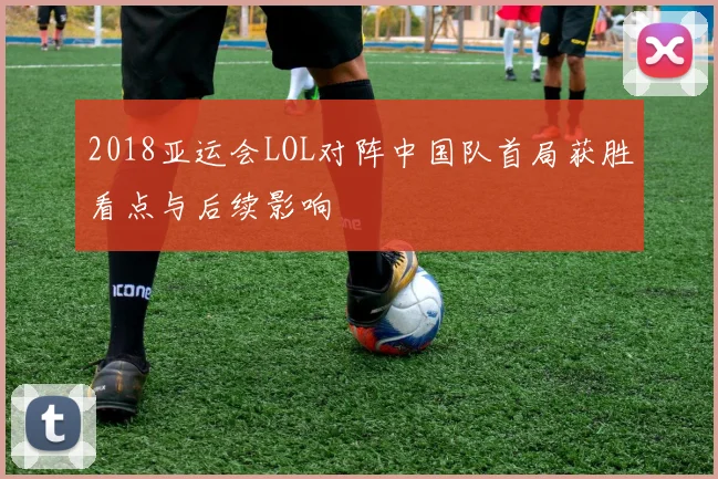 2018亚运会LOL对阵中国队首局获胜看点与后续影响