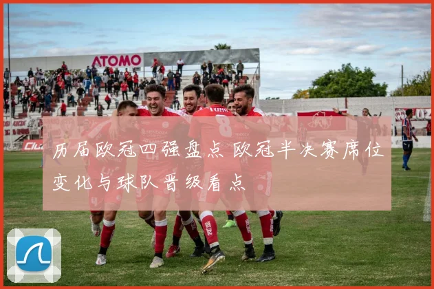 历届欧冠四强盘点 欧冠半决赛席位变化与球队晋级看点
