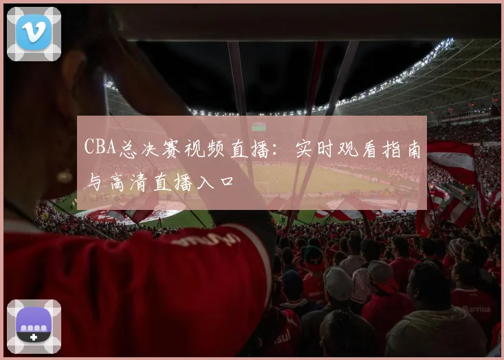 CBA总决赛视频直播：实时观看指南与高清直播入口