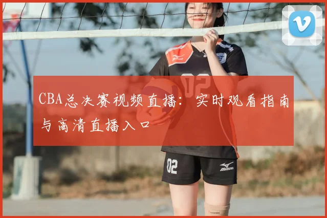 CBA总决赛视频直播：实时观看指南与高清直播入口