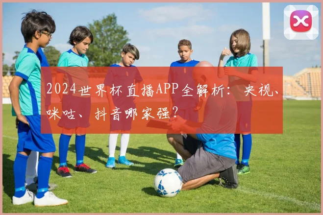 2024世界杯直播APP全解析：央视、咪咕、抖音哪家强？