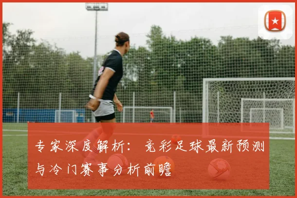 专家深度解析：竞彩足球最新预测与冷门赛事分析前瞻