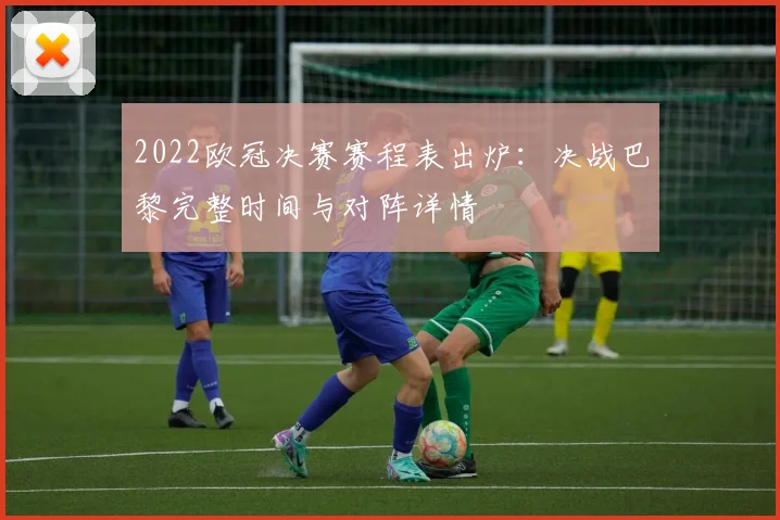 2022欧冠决赛赛程表出炉：决战巴黎完整时间与对阵详情