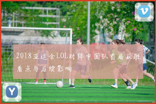 2018亚运会LOL对阵中国队首局获胜看点与后续影响