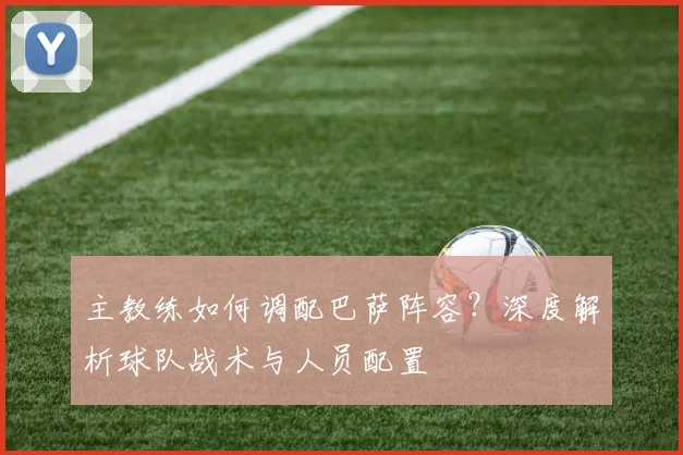 主教练如何调配巴萨阵容?深度解析球队战术与人员配置