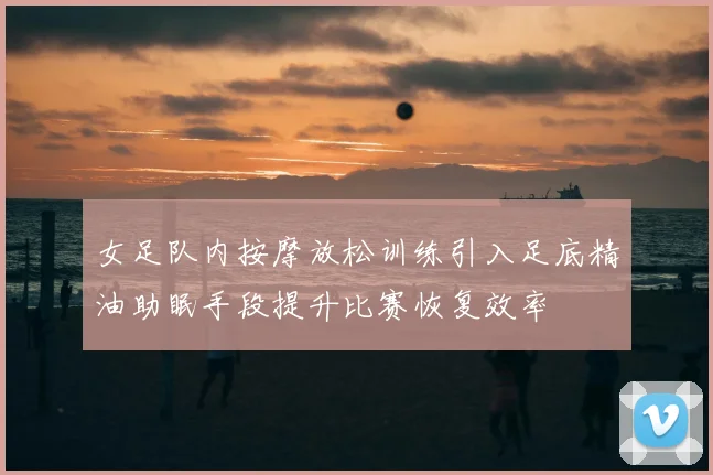女足队内按摩放松训练引入足底精油助眠手段提升比赛恢复效率