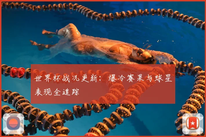世界杯战况更新：爆冷赛果与球星表现全追踪